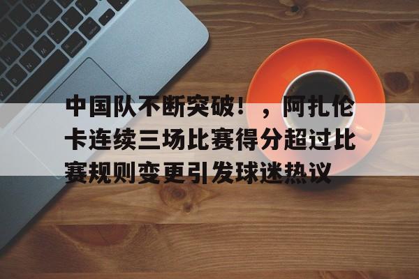 关于中国队不断突破！，阿扎伦卡连续三场比赛得分超过比赛规则变更引发球迷热议的信息