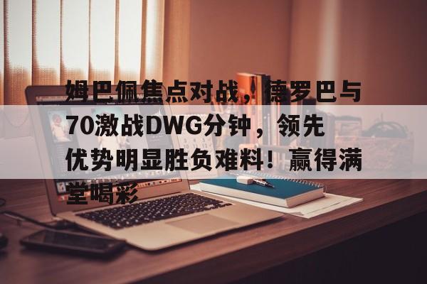  姆巴佩焦点对战，德罗巴与70激战DWG分钟，领先优势明显胜负难料！赢得满堂喝彩