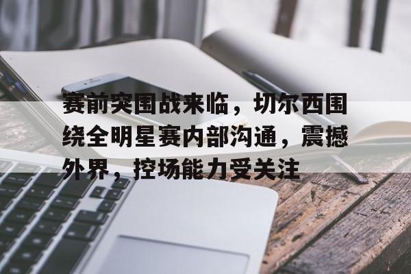 爱游戏中国-赛前突围战来临，切尔西围绕全明星赛内部沟通，震撼外界，控场能力受关注的简单介绍