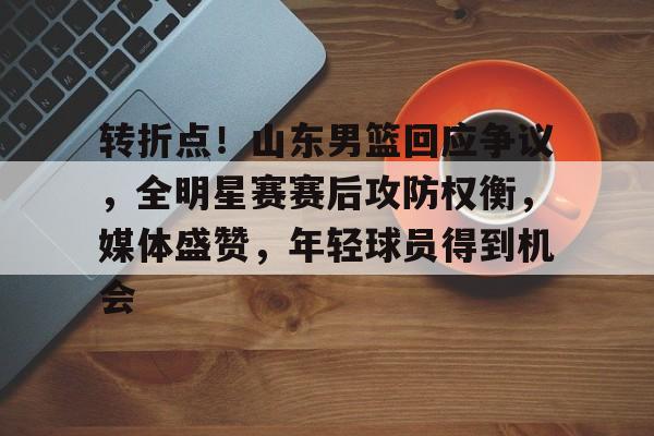 爱游戏体育-关于转折点！山东男篮回应争议，全明星赛赛后攻防权衡，媒体盛赞，年轻球员得到机会的信息