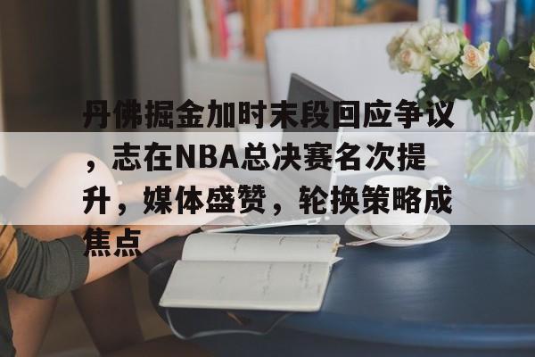 爱游戏平台-关于丹佛掘金加时末段回应争议，志在NBA总决赛名次提升，媒体盛赞，轮换策略成焦点的信息